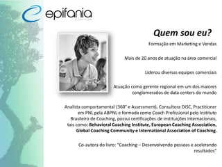 Quem sou eu?
Formação em Marketing e Vendas
Mais de 20 anos de atuação na área comercial
Liderou diversas equipes comerciais
Atuação como gerente regional em um dos maiores
conglomerados de data centers do mundo
Analista comportamental (360° e Assessment), Consultora DISC, Practitioner
em PNL pela ABPNL e formada como Coach Profissional pelo Instituto
Brasileiro de Coaching, possui certificações de instituições internacionais,
tais como: Behavioral Coaching Institute, European Coaching Association,
Global Coaching Community e International Association of Coaching.
Co-autora do livro: “Coaching – Desenvolvendo pessoas e acelerando
resultados”
 