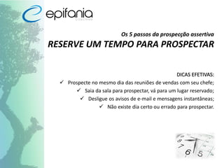 Os 5 passos da prospecção assertiva
RESERVE UM TEMPO PARA PROSPECTAR
DICAS EFETIVAS:
 Prospecte no mesmo dia das reuniões de vendas com seu chefe;
 Saia da sala para prospectar, vá para um lugar reservado;
 Desligue os avisos de e-mail e mensagens instantâneas;
 Não existe dia certo ou errado para prospectar.
 