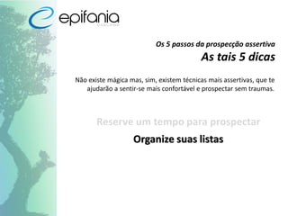 Os 5 passos da prospecção assertiva
As tais 5 dicas
Não existe mágica mas, sim, existem técnicas mais assertivas, que te
ajudarão a sentir-se mais confortável e prospectar sem traumas.
Reserve um tempo para prospectar
Organize suas listas
 