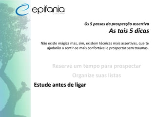 Os 5 passos da prospecção assertiva
As tais 5 dicas
Não existe mágica mas, sim, existem técnicas mais assertivas, que te
ajudarão a sentir-se mais confortável e prospectar sem traumas.
Reserve um tempo para prospectar
Organize suas listas
Estude antes de ligar
 