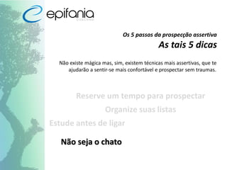 Os 5 passos da prospecção assertiva
As tais 5 dicas
Não existe mágica mas, sim, existem técnicas mais assertivas, que te
ajudarão a sentir-se mais confortável e prospectar sem traumas.
Reserve um tempo para prospectar
Organize suas listas
Estude antes de ligar
Não seja o chato
 