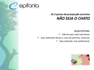 Os 5 passos da prospecção assertiva
NÃO SEJA O CHATO
DICAS EFETIVAS:
 Informe que você será breve;
 Seja realmente breve e, caso ele permita, continue;
 Seja cativante, mas profissional.
 