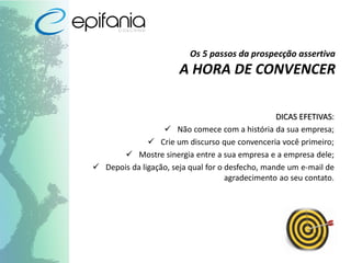 Os 5 passos da prospecção assertiva
A HORA DE CONVENCER
DICAS EFETIVAS:
 Não comece com a história da sua empresa;
 Crie um discurso que convenceria você primeiro;
 Mostre sinergia entre a sua empresa e a empresa dele;
 Depois da ligação, seja qual for o desfecho, mande um e-mail de
agradecimento ao seu contato.
 