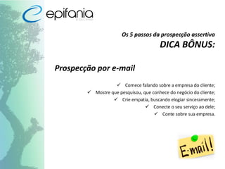 Os 5 passos da prospecção assertiva
DICA BÔNUS:
Prospecção por e-mail
 Comece falando sobre a empresa do cliente;
 Mostre que pesquisou, que conhece do negócio do cliente;
 Crie empatia, buscando elogiar sinceramente;
 Conecte o seu serviço ao dele;
 Conte sobre sua empresa.
 