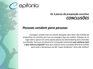 Os 5 passos da prospecção assertiva
CONCLUSÕES
Pessoas vendem para pessoas
Conseguir contato com um cliente desejado não é fácil. São milhões de
empecilhos no caminho, por isso, ao conseguir, faça seu melhor. Coloque-se no
lugar dele e pense em como aquela pessoa do telemarketing teria chamado
sua atenção. Será que ela deveria ter começado mostrando que conhecia você
e que você era especial? Será que mostrar como o produto dela faria sentido
para você e não porque era tão “super fantástico”, teria sido melhor?
 