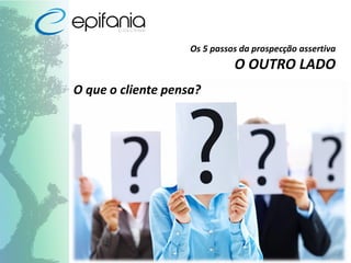 Os 5 passos da prospecção assertiva
O OUTRO LADO
O que o cliente pensa?
 