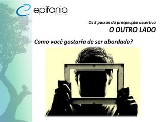 Os 5 passos da prospecção assertiva
O OUTRO LADO
Como você gostaria de ser abordado?
 