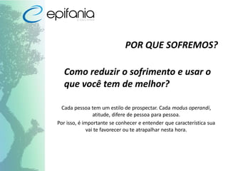 POR QUE SOFREMOS?
Como reduzir o sofrimento e usar o
que você tem de melhor?
Cada pessoa tem um estilo de prospectar. Cada modus operandi,
atitude, difere de pessoa para pessoa.
Por isso, é importante se conhecer e entender que característica sua
vai te favorecer ou te atrapalhar nesta hora.
 