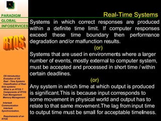 Real-Time Systems Systems in which correct responses are produced within a definite time limit. If computer responses exceed these time boundary then performance degradation and/or malfunction results.  (or) Systems that are used in environments where a larger number of events, mostly external to computer system, must be accepted and processed in short time / within certain deadlines. (or) Any system in which time at which output is produced is significant.This is because input corresponds to some movement in physical world and output has to relate to that same movement.The lag from input time to output time must be small for acceptable timeliness.  