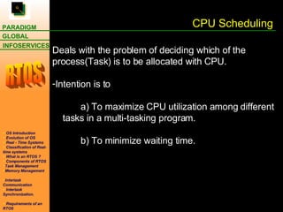 CPU Scheduling Deals with the problem of deciding which of the process(Task) is to be allocated with CPU. Intention is to  a) To maximize CPU utilization among different    tasks in a multi-tasking program. b) To minimize waiting time. 