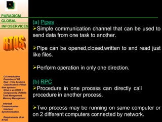 (a)  Pipes Simple communication channel that can be used to send data from one task to another. Pipe can be opened,closed,written to and read just like files. Perform operation in only one direction. (b)  RPC Procedure in one process can directly call    procedure in another process. Two process may be running on same computer or on 2 different computers connected by network.  