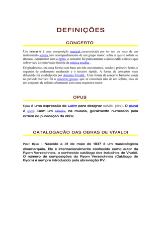 DEFINIÇ’ES

                                CONCERTO

Um concerto é uma composição musical caracterizada por ter um ou mais de um
instrumento solista com acompanhamento de um grupo maior, sobre o qual o solista se
destaca. Juntamente com a ópera, o concerto foi praticamente o único estilo clássico que
sobreviveu à conturbada história da música erudita .
Originalmente, era uma forma com base em três movimentos, sendo o primeiro lento, o
segundo de andamento moderado e o terceiro rápido. A forma de concertos mais
difundida foi estabelecida por Antonio Vivaldi . Uma forma de concerto bastante usada
no período barroco foi o concerto grosso, que se constituía não de um solista, mas de
um conjunto de solistas alternando com uma orquestra maior.



                                      OPUS

Opus é uma expressão do Latim para designar trabalho (obra). O plural
é opera. Com um número, na música, geralmente numerado pela
ordem de publicação da obra;




       CATALOGAÇÃO DAS OBRAS DE VIVALDI

Peter Ryom - Nascido a 31 de maio de 1937 é um musicologista
dinamarquês. Ele é internacionalmente conhecido como autor da
Ryom Verzeichneis, o conhecido catálogo dos trabalhos de Vivaldi.
O número de composições do Ryom Verzeichneis (Catálogo de
Ryom) é sempre introduzido pela abreviação RV.
 