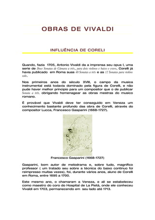OBRAS DE VIVALDI


                     INFLUÊNCIA DE CORELI


Quando, fazia 1705, Antonio Vivaldi da a imprensa seu opus I, uma
serie de Doce Sonatas de Câmara a três, para dois violinos e baixo e cravo, Corelli já
havia publicado em Roma suas 48 Sonatas a três e as 12 Sonatas para violino
solo.

Nos primeiros anos do século XVIII, o campo da musica
instrumental está todavia dominado pela figura de Corelli, e não
pude haver melhor principio para um compositor que o de publicar
Sonata a três, obrigando homenagear as obras mestras do musico
romano.

É provável que Vivaldi deve ter conseguido em Veneza um
conhecimento bastante profundo das obra de Corelli, através do
compositor Lucca, Francesco Gasparini (1668-1727).




                      Francesco Gasparini (1668-1727)

Gasparini, bom autor de melodrama e, sobre tudo, magnífico
professor ( um tratado seu sobre a técnica do baixo continuo foi
reimpresso muitas vezes), foi, durante vários anos, aluno de Corelli
em Roma, entre 1695 a 1700.

Este mesmo ano, o chamaram a Veneza, e ali se estabeleceu
como maestro do coro do Hospital de La Pietá, onde ele conheceu
Vivaldi em 1703, permanecendo em seu lado até 1713.
 