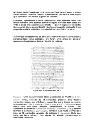 A influencia de Corelli nas 12 Sonatas de Vivaldi é evidente; a vezes
se encontram citações diretas. Na realidade, não se trata de peças
que permitam vislumbrar o gênio de Veneza.

Corretas, agradáveis e bem construídas, não refletem mas que
muito trabalho, uma técnica solida e segura – Vivaldi tem cerca de
vinte e cinco anos quando as compõe - . porém rígida e comedida;
tão severas como as de Corelli, não fossem aquele excitação lírica
e aquela unidade estilística características do músico romano.



A principal característica da obra de Antonio Vivaldi é a sua própria
personalidade: uma agitação, um furor, uma ânsia de compor
raramente igualada em toda a história da música.




                        Kyrie em sol menor Rv. 587


Concertos - Uma das principais obras publicadas de Vivaldi é o Estro
armonico (1712), coleção de 12 concertos grossos. Seis desses
concertos foram, por J.S.Bach, transcritos para órgão ou cravo,
entre eles o n.º 8 em lá menor, o n.º 10 em si menor e o n.º 11 em ré menor, este
último uma das mais famosas composições de Vivaldi. Dos
concertos da coleção O diálogo entre a harmonia e a criatividade (1720), quatro
formam o conjunto As quatro estações. Também são muito conhecidos
hoje os 12 concertos grossos da coleção A extravagância, título que
cabe ao bom número das obras de Vivaldi, caprichosas e
altamente pessoais.
 