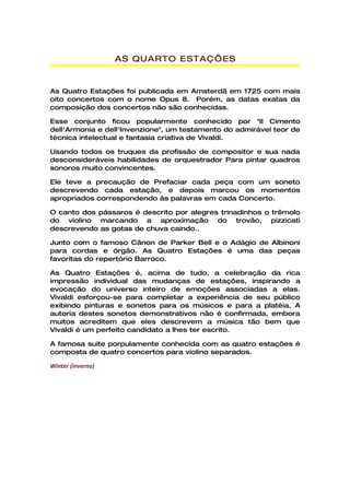 AS QUARTO ESTAÇ’ES


As Quatro Estações foi publicada em Amsterdã em 1725 com mais
oito concertos com o nome Opus 8. Porém, as datas exatas da
composição dos concertos não são conhecidas.

Esse conjunto ficou popularmente conhecido por "Il Cimento
dell'Armonia e dell'Invenzione", um testamento do admirável teor de
técnica intelectual e fantasia criativa de Vivaldi.

Usando todos os truques da profissão de compositor e sua nada
desconsideráveis habilidades de orquestrador Para pintar quadros
sonoros muito convincentes.

Ele teve a precaução de Prefaciar cada peça com um soneto
descrevendo cada estação, e depois marcou os momentos
apropriados correspondendo às palavras em cada Concerto.

O canto dos pássaros é descrito por alegres trinadinhos o trêmolo
do violino marcando a aproximação do trovão, pizzicati
descrevendo as gotas de chuva caindo..

Junto com o famoso Cânon de Parker Bell e o Adágio de Albinoni
para cordas e órgão. As Quatro Estações é uma das peças
favoritas do repertório Barroco.

As Quatro Estações é, acima de tudo, a celebração da rica
impressão individual das mudanças de estações, inspirando a
evocação do universo inteiro de emoções associadas a elas.
Vivaldi esforçou-se para completar a experiência de seu público
exibindo pinturas e sonetos para os músicos e para a platéia. A
autoria destes sonetos demonstrativos não é confirmada, embora
muitos acreditem que eles descrevem a música tão bem que
Vivaldi é um perfeito candidato a lhes ter escrito.

A famosa suite porpulamente conhecida com as quatro estações é
composta de quatro concertos para violino separados.

Winter (inverno)
 