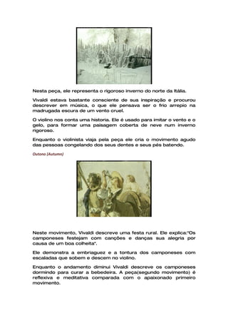 Nesta peça, ele representa o rigoroso inverno do norte da Itália.

Vivaldi estava bastante consciente de sua inspiração e procurou
descrever em música, o que ele pensava ser o frio arrepio na
madrugada escura de um vento cruel.

O violino nos conta uma historia. Ele é usado para imitar o vento e o
gelo, para formar uma paisagem coberta de neve num inverno
rigoroso.

Enquanto o violinista viaja pela peça ele cria o movimento agudo
das pessoas congelando dos seus dentes e seus pés batendo.

Outono (Autumn)




Neste movimento, Vivaldi descreve uma festa rural. Ele explica:"Os
camponeses festejam com canções e danças sua alegria por
causa de um boa colheita".

Ele demonstra a embriaguez e a tontura dos camponeses com
escaladas que sobem e descem no violino.

Enquanto o andamento diminui Vivaldi descreve os camponeses
dormindo para curar a bebedeira. A peça(segundo movimento) é
reflexiva e meditativa comparada com o apaixonado primeiro
movimento.
 
