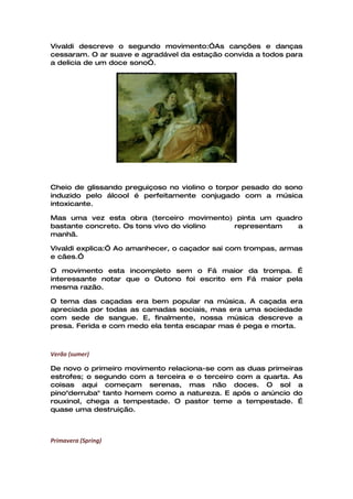 Vivaldi descreve o segundo movimento:”As canções e danças
cessaram. O ar suave e agradável da estação convida a todos para
a delicia de um doce sono”.




Cheio de glissando preguiçoso no violino o torpor pesado do sono
induzido pelo álcool é perfeitamente conjugado com a música
intoxicante.

Mas uma vez esta obra (terceiro movimento) pinta um quadro
bastante concreto. Os tons vivo do violino representam   a
manhã.

Vivaldi explica:” Ao amanhecer, o caçador sai com trompas, armas
e cães.”

O movimento esta incompleto sem o Fá maior da trompa. É
interessante notar que o Outono foi escrito em Fá maior pela
mesma razão.

O tema das caçadas era bem popular na música. A caçada era
apreciada por todas as camadas sociais, mas era uma sociedade
com sede de sangue. E, finalmente, nossa música descreve a
presa. Ferida e com medo ela tenta escapar mas é pega e morta.



Verão (sumer)

De novo o primeiro movimento relaciona-se com as duas primeiras
estrofes; o segundo com a terceira e o terceiro com a quarta. As
coisas aqui começam serenas, mas não doces. O sol a
pino"derruba" tanto homem como a natureza. E após o anúncio do
rouxinol, chega a tempestade. O pastor teme a tempestade. É
quase uma destruição.



Primavera (Spring)
 