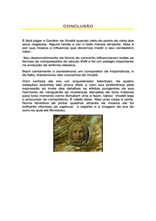 CONCLUSÃO


É fácil julgar o Caráter de Vivaldi quando visto do ponto de vista dos
seus negócios. Alguns tende a ver o lado menos atraente. Mas é
por sua música e influencia que devemos medir o seu verdadeiro
valor.

 Seu desenvolvimento da forma de concerto influenciaram todas as
formas de composições do século XVIII e foi um estágio importante
na evolução da sinfonia clássica.

Bach certamente o considerava um compositor de importância, e
de falto, transcreveu dez concertos de Vivaldi.

Com certeza ele era um orquestrador talentoso. As quatro
estações sozinhas são prova disto e com sua preferência pela
expressão ao invés dos detalhes os efeitos pungentes da sua
harmonia de vanguarda as mudanças abruptas de tons maiores
para tons menores como Schubert viria a fazer, talvez Vivaldi seja
o precursor do romantismo. É valido dizer. Mas uma coisa é certa.
Numa tentativa de pintar quadros através da música ele foi
brilhante vitorioso ao capturar o espírito e a imagem da era do
ouro na qual ele floresceu.
 