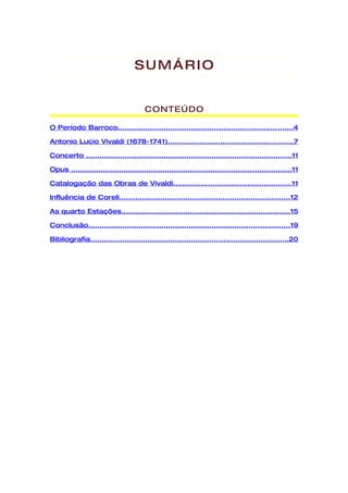 SUMÁRIO


                                       CONTEÚDO

O Período Barroco............................................................................4

Antonio Lucio Vivaldi (1678-1741).......................................................7

Concerto ..........................................................................................11

Opus ................................................................................................11

Catalogação das Obras de Vivaldi...................................................11

Influência de Coreli..........................................................................12

As quarto Estações..........................................................................15

Conclusão........................................................................................19

Bibliografia......................................................................................20
 