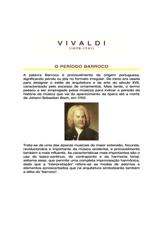 V I V A L D I
                           (1678-1741)




                  O PERÍODO BARROCO

A palavra Barroco é provavelmente de origem portuguesa,
significando pérola ou jóia no formato irregular. De início era usada
para designar o estilo de arquitetura e da arte do século XVII,
caracterizado pelo excesso de ornamentos. Mais tarde, o termo
passou a ser empregado pelos músicos para indicar o período da
história da música que vai do aparecimento da ópera até a morte
de Johann Sebastian Bach, em 1750.




Trata-se de uma das épocas musicais de maior extensão, fecunda,
revolucionária e importante da música ocidental, e provavelmente
também a mais influente. As características mais importantes são o
uso do baixo-contínuo, do contraponto e da harmonia tonal,
sistema esse, que permite uma completa improvisação harmônica,
dado que a "interpretação" refere-se as modas de adornos e
elementos acrescentados que na arquitetura simbolizarão também
a idéia do "barroco".
 