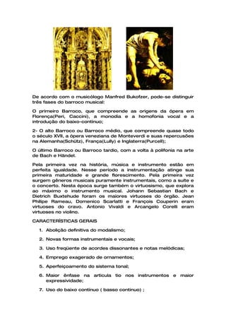 De acordo com o musicólogo Manfred Bukofzer, pode-se distinguir
três fases do barroco musical:

O primeiro Barroco, que compreende as origens da ópera em
Florença(Peri, Caccini), a monodia e a homofonia vocal e a
introdução do baixo-contínuo;

2- O alto Barroco ou Barroco médio, que compreende quase todo
o século XVII, a ópera veneziana de Monteverdi e suas repercusões
na Alemanha(Schütz), França(Lully) e Inglaterra(Purcell);

O último Barroco ou Barroco tardio, com a volta à polifonia na arte
de Bach e Händel.

Pela primeira vez na história, música e instrumento estão em
perfeita igualdade. Nesse período a instrumentação atinge sua
primeira maturidade e grande florescimento. Pela primeira vez
surgem gêneros musicais puramente instrumentais, como a suíte e
o concerto. Nesta época surge também o virtuosismo, que explora
ao máximo o instrumento musical. Johann Sebastian Bach e
Dietrich Buxtehude foram os maiores virtuoses do órgão. Jean
Philipe Rameau, Domenico Scarlatti e François Couperin eram
virtuoses do cravo. Antonio Vivaldi e Arcangelo Corelli eram
virtuoses no violino.

CARACTERÍSTICAS GERAIS

  1. Abolição definitiva do modalismo;

  2. Novas formas instrumentais e vocais;

  3. Uso freqüente de acordes dissonantes e notas melódicas;

  4. Emprego exagerado de ornamentos;

  5. Aperfeiçoamento do sistema tonal;

  6. Maior ênfase na articula     tio nos instrumentos    e maior
     expressividade;

  7. Uso do baixo contínuo ( basso continuo) ;
 
