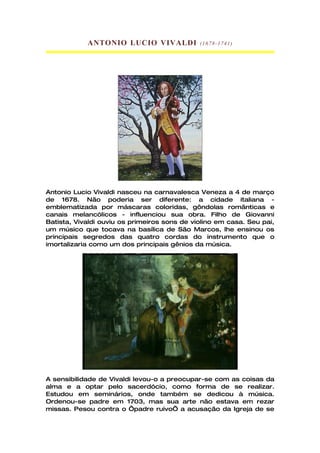 ANTONIO LUCIO VIVALDI             (1678- 1741)




Antonio Lucio Vivaldi nasceu na carnavalesca Veneza a 4 de março
de 1678. Não poderia ser diferente: a cidade italiana -
emblematizada por máscaras coloridas, gôndolas românticas e
canais melancólicos - influenciou sua obra. Filho de Giovanni
Batista, Vivaldi ouviu os primeiros sons de violino em casa. Seu pai,
um músico que tocava na basílica de São Marcos, lhe ensinou os
principais segredos das quatro cordas do instrumento que o
imortalizaria como um dos principais gênios da música.




A sensibilidade de Vivaldi levou-o a preocupar-se com as coisas da
alma e a optar pelo sacerdócio, como forma de se realizar.
Estudou em seminários, onde também se dedicou à música.
Ordenou-se padre em 1703, mas sua arte não estava em rezar
missas. Pesou contra o ‘padre ruivo’ a acusação da Igreja de se
 