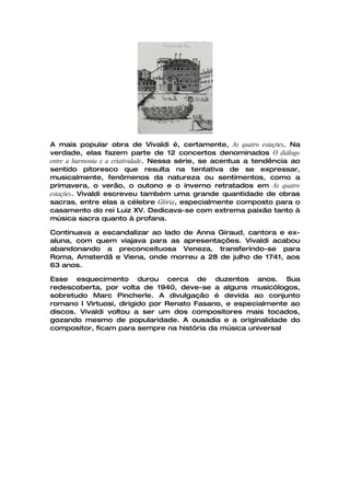 A mais popular obra de Vivaldi é, certamente, As quatro estações. Na
verdade, elas fazem parte de 12 concertos denominados O diálogo
entre a harmonia e a criatividade. Nessa série, se acentua a tendência ao
sentido pitoresco que resulta na tentativa de se expressar,
musicalmente, fenômenos da natureza ou sentimentos, como a
primavera, o verão, o outono e o inverno retratados em As quatro
estações. Vivaldi escreveu também uma grande quantidade de obras
sacras, entre elas a célebre Glória, especialmente composto para o
casamento do rei Luiz XV. Dedicava-se com extrema paixão tanto à
música sacra quanto à profana.

Continuava a escandalizar ao lado de Anna Giraud, cantora e ex-
aluna, com quem viajava para as apresentações. Vivaldi acabou
abandonando a preconceituosa Veneza, transferindo-se para
Roma, Amsterdã e Viena, onde morreu a 28 de julho de 1741, aos
63 anos.

Esse esquecimento durou cerca de duzentos anos. Sua
redescoberta, por volta de 1940, deve-se a alguns musicólogos,
sobretudo Marc Pincherle. A divulgação é devida ao conjunto
romano I Virtuosi, dirigido por Renato Fasano, e especialmente ao
discos. Vivaldi voltou a ser um dos compositores mais tocados,
gozando mesmo de popularidade. A ousadia e a originalidade do
compositor, ficam para sempre na história da música universal
 