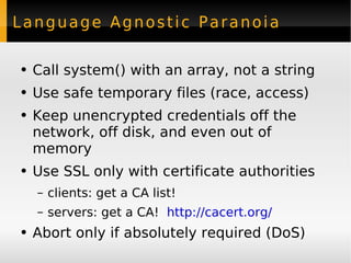 Language Agnostic Paranoia Call system() with an array, not a string Use safe temporary files (race, access) Keep unencrypted credentials off the network, off disk, and even out of memory Use SSL only with certificate authorities clients: get a CA list! servers: get a CA!  http://cacert.org/ Abort only if absolutely required (DoS) 