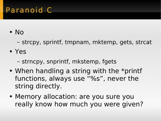 Paranoid C No strcpy, sprintf, tmpnam, mktemp, gets, strcat Yes strncpy, snprintf, mkstemp, fgets When handling a string with the *printf functions, always use “%s”, never the string directly. Memory allocation: are you sure you really know how much you were given? 