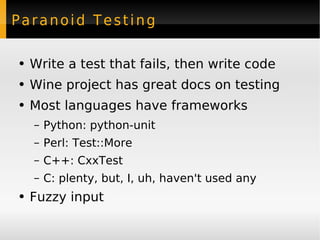Paranoid Testing Write a test that fails, then write code Wine project has great docs on testing Most languages have frameworks Python: python-unit Perl: Test::More C++: CxxTest C: plenty, but, I, uh, haven't used any Fuzzy input 