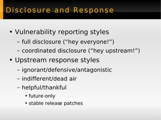 Disclosure and Response Vulnerability reporting styles full disclosure (“hey everyone!”) coordinated disclosure (“hey upstream!”) Upstream response styles ignorant/defensive/antagonistic indifferent/dead air helpful/thankful future-only stable release patches 