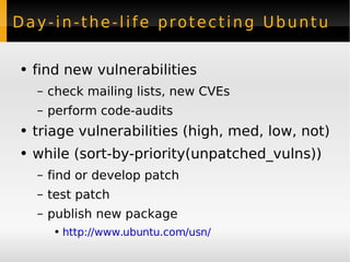 Day-in-the-life protecting Ubuntu find new vulnerabilities check mailing lists, new CVEs perform code-audits triage vulnerabilities (high, med, low, not) while (sort-by-priority(unpatched_vulns)) find or develop patch test patch publish new package http://www.ubuntu.com/usn/ 