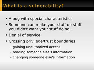 What is a vulnerability? A bug with special characteristics Someone can make your stuff do stuff you didn't want your stuff doing... Denial of service Crossing privilege/trust boundaries gaining unauthorized access reading someone else's information changing someone else's information 