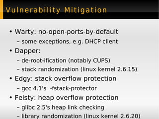 Vulnerability Mitigation Warty: no-open-ports-by-default some exceptions, e.g. DHCP client Dapper: de-root-ification (notably CUPS) stack randomization (linux kernel 2.6.15) Edgy: stack overflow protection gcc 4.1's  -fstack-protector Feisty: heap overflow protection glibc 2.5's heap link checking library randomization (linux kernel 2.6.20) 