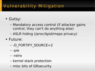 Vulnerability Mitigation Gutsy: Mandatory access control (if attacker gains control, they can't do anything else) ASLR hiding (/proc/$pid/maps privacy) Future: -D_FORTIFY_SOURCE=2 -pie -relro kernel stack protection misc bits of GRsecurity 