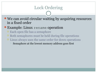 Lock Ordering
We can avoid circular waiting by acquiring resources
in a fixed order
Example: Linux rename operation
 Each open file has a semaphore
 Both semaphores must be held during file operations
 Linux always uses the same order for down operations
 Semaphore at the lowest memory address goes first
 