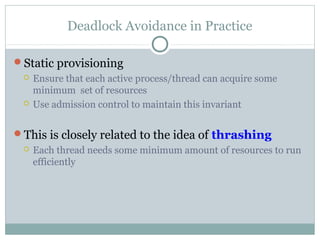 Deadlock Avoidance in Practice
Static provisioning
 Ensure that each active process/thread can acquire some
minimum set of resources
 Use admission control to maintain this invariant
This is closely related to the idea of thrashing
 Each thread needs some minimum amount of resources to run
efficiently
 