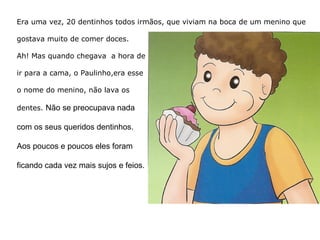 Era uma vez, 20 dentinhos todos irmãos, que viviam na boca de um menino que  gostava muito de comer doces.  Ah! Mas quando chegava  a hora de  ir para a cama, o Paulinho, era esse  o nome do menino, não lava os  dentes. Não se preocupava nada  com os seus queridos dentinhos.  Aos poucos e poucos eles foram  ficando cada vez mais sujos e feios .  