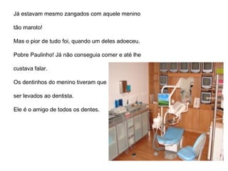 Já estavam mesmo zangados com aquele menino  tão maroto!  Mas o pior de tudo foi, quando um deles adoeceu. Pobre Paulinho! Já não conseguia comer e até lhe  custava falar.  Os dentinhos do menino tiveram que  ser levados ao dentista.  Ele é o amigo de todos os dentes. 