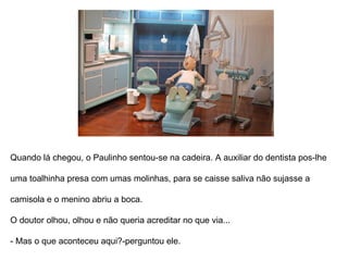 Quando lá chegou, o Paulinho sentou-se na cadeira. A auxiliar do dentista pôs-lhe  uma toalhinha presa com umas molinhas, para se caísse saliva não sujasse a  camisola e o menino abriu a boca.  O doutor olhou, olhou e não queria acreditar no que via... - Mas o que aconteceu aqui?-perguntou ele. 