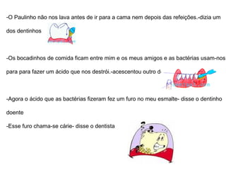O Paulinho não nos lava antes de ir para a cama nem depois das refeições - dizia um  dos dentinhos. -Os bocadinhos de comida ficam entre mim e os meus amigos e as bactérias usam-os para para fazer um ácido que nos destrói.- acrescentou outro dente - Agora o ácido que as bactérias fizeram, fez um furo no meu esmalte - disse o dentinho  doente. -Esse furo chama-se cárie- disse o dentista 