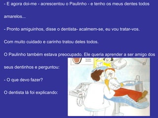 - E agora dói-me - acrescentou o Paulinho - e tenho os meus dentes todos  amarelos... - Pronto amiguinhos, disse o dentista - acalmem-se, eu vou tratar-vos. Com muito cuidado e carinho tratou deles todos.  O Paulinho também estava preocupado. Ele queria aprender a ser amigo dos seus dentinhos e perguntou: - O que devo fazer? O dentista lá foi explicando: 
