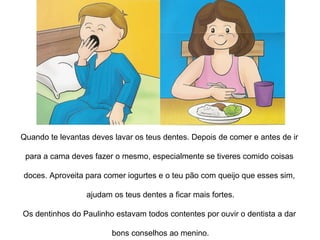Quando te levantas deves lavar os teus dentes. Depois de comer e antes de ir  para a cama, deves fazer o mesmo, especialmente se tiveres comido coisas  doces. Aproveita para comer iogurtes e o teu pão com queijo que esses sim,  ajudam os teus dentes a ficar mais fortes. Os dentinhos do Paulinho estavam todos contentes por ouvir o dentista a dar  bons conselhos ao menino. 