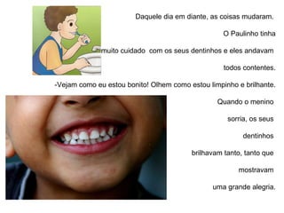 Daquele dia em diante, as coisas mudaram.  O Paulinho tinha muito cuidado  com os seus dentinhos e eles andavam  todos contentes. -Vejam como eu estou bonito! Olhem como estou limpinho e brilhante. Quando o menino  sorria, os seus  dentinhos  brilhavam tanto, tanto que  mostravam  uma grande alegria. 