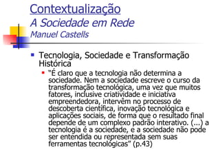 Contextualização A Sociedade em Rede Manuel Castells Tecnologia, Sociedade e Transformação Histórica “ É claro que a tecnologia não determina a sociedade. Nem a sociedade escreve o curso da transformação tecnológica, uma vez que muitos fatores, inclusive criatividade e iniciativa empreendedora, intervêm no processo de descoberta científica, inovação tecnológica e aplicações sociais, de forma que o resultado final depende de um complexo padrão interativo. (...) a tecnologia é a sociedade, e a sociedade não pode ser entendida ou representada sem suas ferramentas tecnológicas” (p.43) 