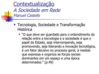 Contextualização A Sociedade em Rede Manuel Castells Tecnologia, Sociedade e Transformação Histórica “ O que deve ser guardado para o entendimento da relação entre a tecnologia e a sociedade é que o papel do Estado, seja interrompendo, seja promovendo, seja liderando a inovação tecnológica, é um fator decisivo no processo geral, à medida que expressa e organiza as forças sociais dominantes em um espaço e uma época determinados.” (p.49) 