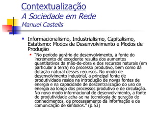 Contextualização A Sociedade em Rede Manuel Castells Informacionalismo, Industrialismo, Capitalismo, Estatismo: Modos de Desenvolvimento e Modos de Produção “ No período agrário de desenvolvimento, a fonte do incremento de excedente resulta dos aumentos quantitativos da mão-de-obra e dos recursos naturais (em particular a terra) no processo produtivo, bem como da dotação natural desses recursos. No modo de desenvolvimento industrial, a principal fonte de produtividade reside na introdução de novas fontes de energia e na capacidade de descentralização do uso de energia ao longo dos processos produtivo e de circulação. No novo modo informacional de desenvolvimento, a fonte de produtividade acha-se na tecnologia de geração de conhecimentos, de processamento da informação e de comunicação de símbolos.” (p.53) 