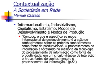 Contextualização A Sociedade em Rede Manuel Castells Informacionalismo, Industrialismo, Capitalismo, Estatismo: Modos de Desenvolvimento e Modos de Produção “ Contudo, o que é específico ao modo informacional de desenvolvimento é a ação de conhecimentos sobre os próprios conhecimentos como fonte de produtividade. O processamento da informação é focalizado na melhoria da tecnologia do processamento da informação como fonte de produtividade, em um círculo virtuoso de interação entre as fontes de conhecimento e o processamento da informação.” (p.54) 