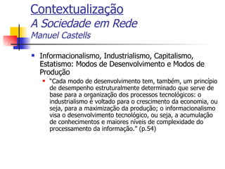 Contextualização A Sociedade em Rede Manuel Castells Informacionalismo, Industrialismo, Capitalismo, Estatismo: Modos de Desenvolvimento e Modos de Produção “ Cada modo de desenvolvimento tem, também, um princípio de desempenho estruturalmente determinado que serve de base para a organização dos processos tecnológicos: o industrialismo é voltado para o crescimento da economia, ou seja, para a maximização da produção; o informacionalismo visa o desenvolvimento tecnológico, ou seja, a acumulação de conhecimentos e maiores níveis de complexidade do processamento da informação.” (p.54) 