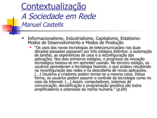 Contextualização A Sociedade em Rede Manuel Castells Informacionalismo, Industrialismo, Capitalismo, Estatismo: Modos de Desenvolvimento e Modos de Produção “ Os usos das novas tecnologias de telecomunicações nas duas décadas passadas passaram por três estágios distintos: a automação de tarefas, as experiências de usos e a reconfiguração das aplicações. Nos dois primeiros estágios, o progresso da inovação tecnológica baseou-se em aprender usando. No terceiro estágio, os usuários aprenderam a tecnologia fazendo, o que acabou resultando na reconfiguração das redes e na descoberta de novas aplicações. (...) Usuários e criadores podem tornar-se a mesma coisa. Dessa forma, os usuários podem assumir o controle da tecnologia como no caso da Internet. (...) Assim, computadores, sistemas de comunicação, decodificação e programação genética são todos amplificadores e extensões da mente humana.” (p.69) 